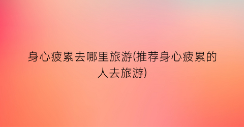身心疲累去哪里旅游(推荐身心疲累的人去旅游)