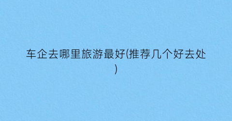 车企去哪里旅游最好(推荐几个好去处)