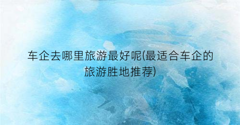 车企去哪里旅游最好呢(最适合车企的旅游胜地推荐)