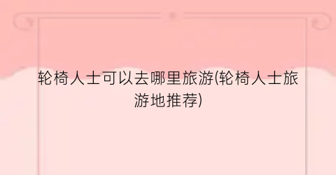轮椅人士可以去哪里旅游(轮椅人士旅游地推荐)