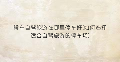 轿车自驾旅游在哪里停车好(如何选择适合自驾旅游的停车场)