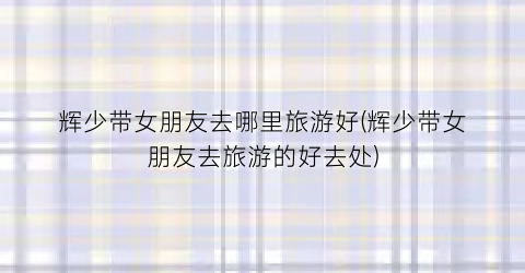 辉少带女朋友去哪里旅游好(辉少带女朋友去旅游的好去处)