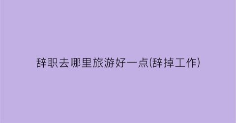 辞职去哪里旅游好一点(辞掉工作)