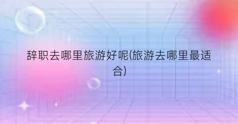 辞职去哪里旅游好呢(旅游去哪里最适合)
