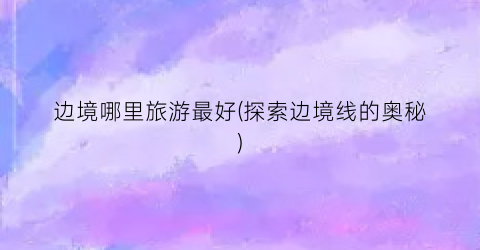 边境哪里旅游最好(探索边境线的奥秘)