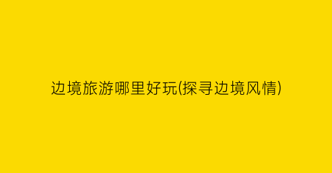 边境旅游哪里好玩(探寻边境风情)