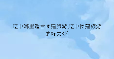 辽中哪里适合团建旅游(辽中团建旅游的好去处)