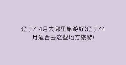 辽宁3-4月去哪里旅游好(辽宁34月适合去这些地方旅游)