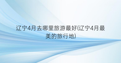 辽宁4月去哪里旅游最好(辽宁4月最美的旅行地)