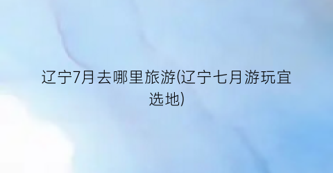 辽宁7月去哪里旅游(辽宁七月游玩宜选地)