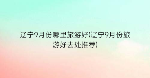 辽宁9月份哪里旅游好(辽宁9月份旅游好去处推荐)