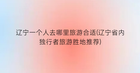 辽宁一个人去哪里旅游合适(辽宁省内独行者旅游胜地推荐)