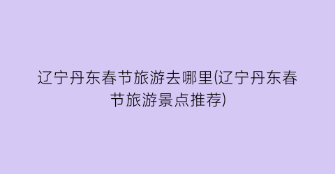 辽宁丹东春节旅游去哪里(辽宁丹东春节旅游景点推荐)