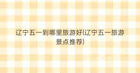 辽宁五一到哪里旅游好(辽宁五一旅游景点推荐)