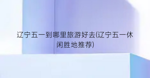 辽宁五一到哪里旅游好去(辽宁五一休闲胜地推荐)