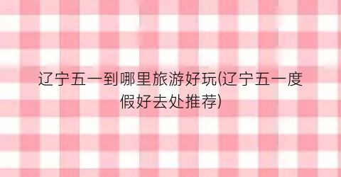 辽宁五一到哪里旅游好玩(辽宁五一度假好去处推荐)