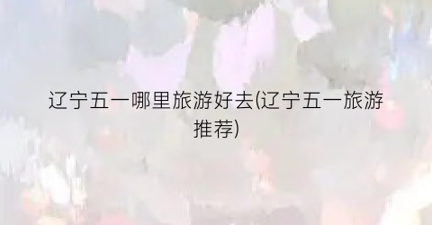 辽宁五一哪里旅游好去(辽宁五一旅游推荐)