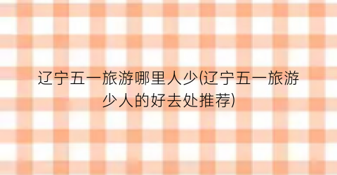 辽宁五一旅游哪里人少(辽宁五一旅游少人的好去处推荐)