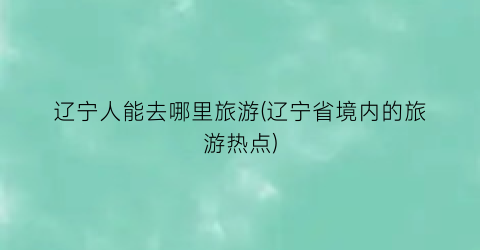 辽宁人能去哪里旅游(辽宁省境内的旅游热点)