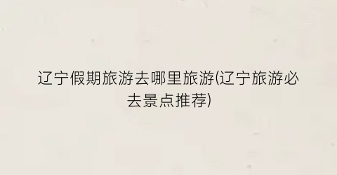 辽宁假期旅游去哪里旅游(辽宁旅游必去景点推荐)