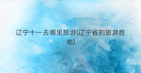 辽宁十一去哪里旅游(辽宁省的旅游胜地)