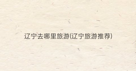 辽宁去哪里旅游(辽宁旅游推荐)