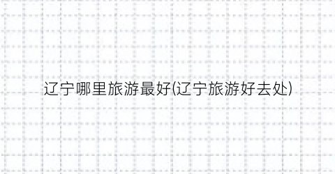 辽宁哪里旅游最好(辽宁旅游好去处)