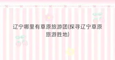 辽宁哪里有草原旅游团(探寻辽宁草原旅游胜地)