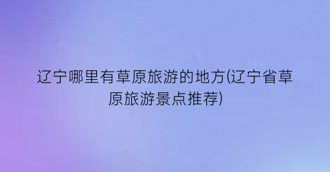 辽宁哪里有草原旅游的地方(辽宁省草原旅游景点推荐)