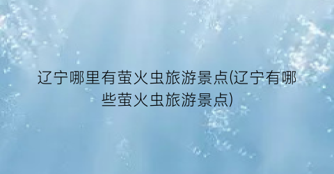 辽宁哪里有萤火虫旅游景点(辽宁有哪些萤火虫旅游景点)