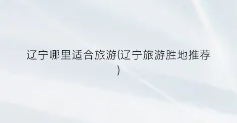 辽宁哪里适合旅游(辽宁旅游胜地推荐)