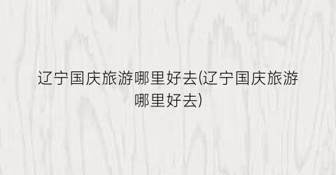 辽宁国庆旅游哪里好去(辽宁国庆旅游哪里好去)