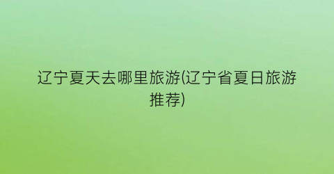 辽宁夏天去哪里旅游(辽宁省夏日旅游推荐)