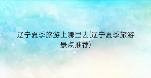 辽宁夏季旅游上哪里去(辽宁夏季旅游景点推荐)