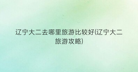 辽宁大二去哪里旅游比较好(辽宁大二旅游攻略)