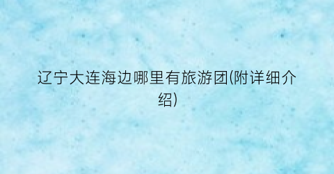 辽宁大连海边哪里有旅游团(附详细介绍)