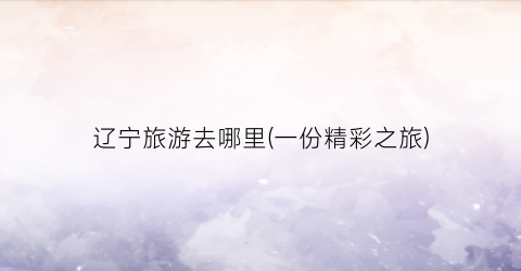 辽宁旅游去哪里(一份精彩之旅)