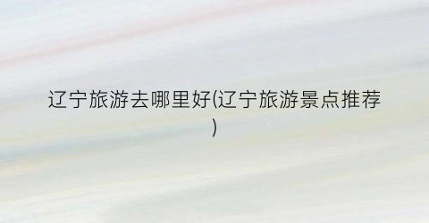 辽宁旅游去哪里好(辽宁旅游景点推荐)