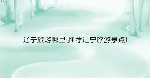 辽宁旅游哪里(推荐辽宁旅游景点)