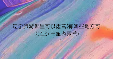 辽宁旅游哪里可以露营(有哪些地方可以在辽宁旅游露营)
