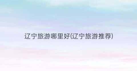 辽宁旅游哪里好(辽宁旅游推荐)