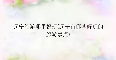 辽宁旅游哪里好玩(辽宁有哪些好玩的旅游景点)
