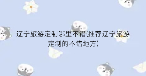 辽宁旅游定制哪里不错(推荐辽宁旅游定制的不错地方)