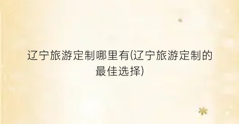 辽宁旅游定制哪里有(辽宁旅游定制的最佳选择)