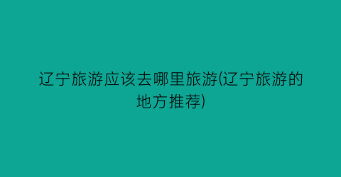 辽宁旅游应该去哪里旅游(辽宁旅游的地方推荐)
