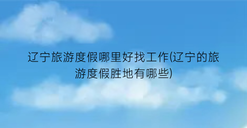 辽宁旅游度假哪里好找工作(辽宁的旅游度假胜地有哪些)