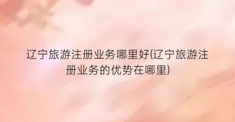 辽宁旅游注册业务哪里好(辽宁旅游注册业务的优势在哪里)