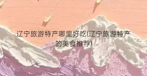 辽宁旅游特产哪里好吃(辽宁旅游特产的美食推荐)