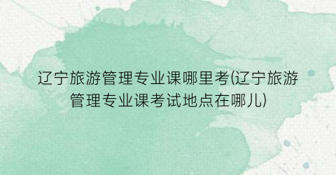 辽宁旅游管理专业课哪里考(辽宁旅游管理专业课考试地点在哪儿)