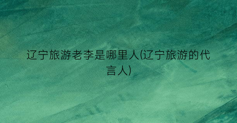 辽宁旅游老李是哪里人(辽宁旅游的代言人)